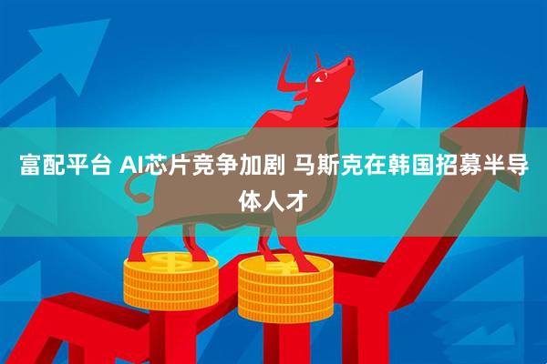 富配平台 AI芯片竞争加剧 马斯克在韩国招募半导体人才