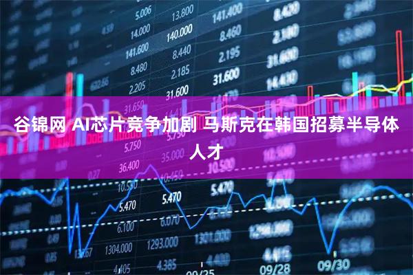 谷锦网 AI芯片竞争加剧 马斯克在韩国招募半导体人才