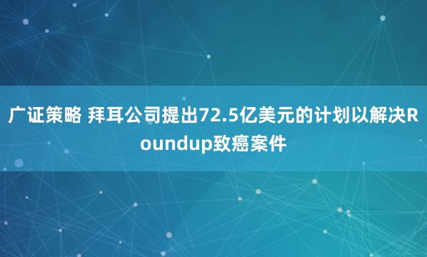 广证策略 拜耳公司提出72.5亿美元的计划以解决Roundup致癌案件