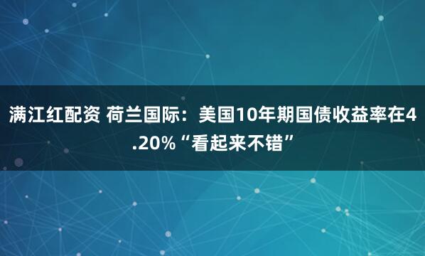 满江红配资 荷兰国际：美国10年期国债收益率在4.20%“看起来不错”