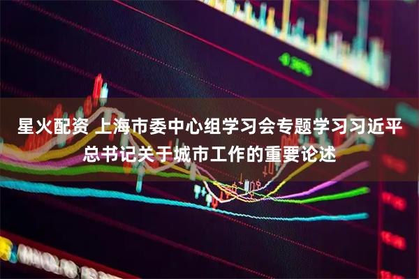星火配资 上海市委中心组学习会专题学习习近平总书记关于城市工作的重要论述