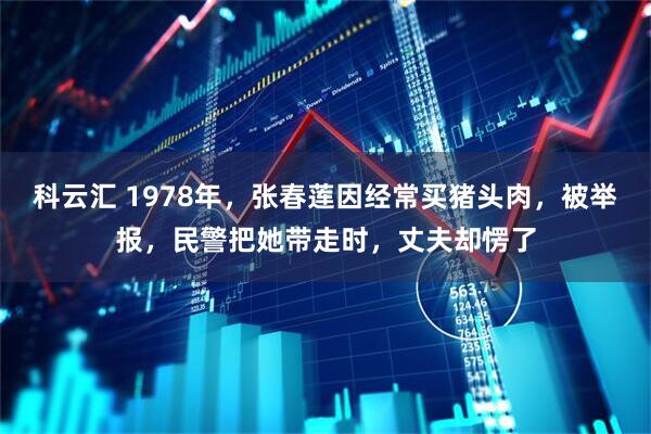 科云汇 1978年，张春莲因经常买猪头肉，被举报，民警把她带走时，丈夫却愣了