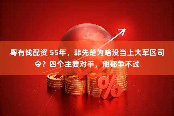 粤有钱配资 55年，韩先楚为啥没当上大军区司令？四个主要对手，他都争不过