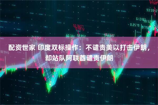 配资世家 印度双标操作：不谴责美以打击伊朗，却站队阿联酋谴责伊朗