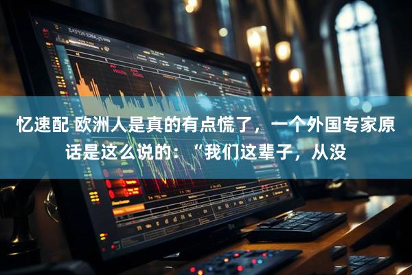 忆速配 欧洲人是真的有点慌了，一个外国专家原话是这么说的：“我们这辈子，从没