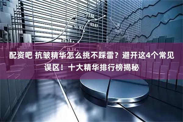 配资吧 抗皱精华怎么挑不踩雷？避开这4个常见误区！十大精华排行榜揭秘