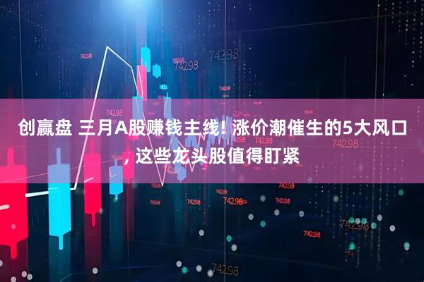 创赢盘 三月A股赚钱主线! 涨价潮催生的5大风口, 这些龙头股值得盯紧