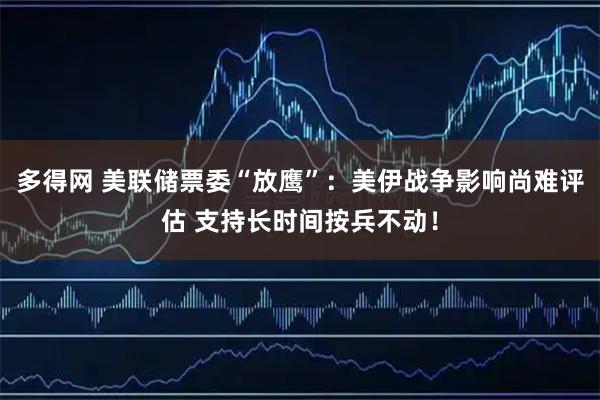 多得网 美联储票委“放鹰”：美伊战争影响尚难评估 支持长时间按兵不动！