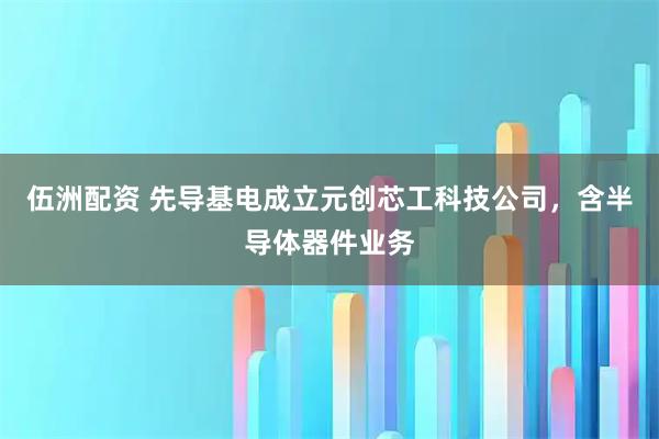 伍洲配资 先导基电成立元创芯工科技公司，含半导体器件业务