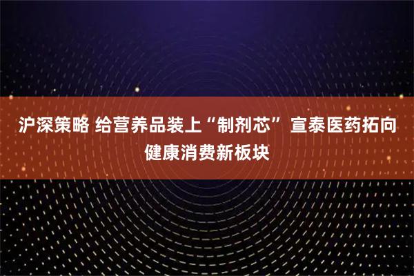 沪深策略 给营养品装上“制剂芯” 宣泰医药拓向健康消费新板块