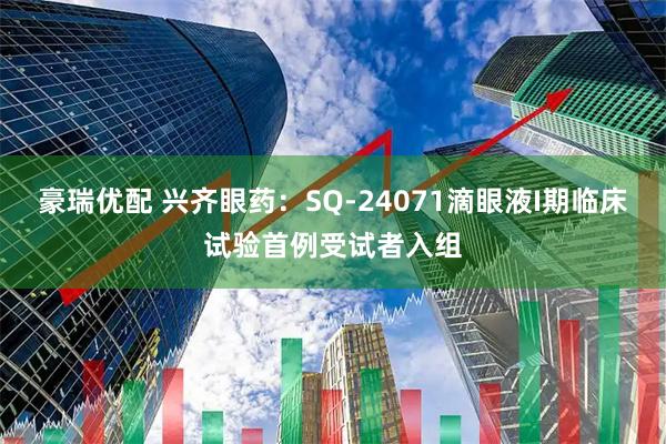 豪瑞优配 兴齐眼药：SQ-24071滴眼液I期临床试验首例受试者入组