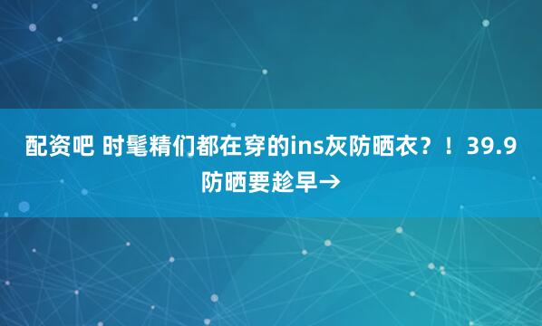 配资吧 时髦精们都在穿的ins灰防晒衣？！39.9防晒要趁早→