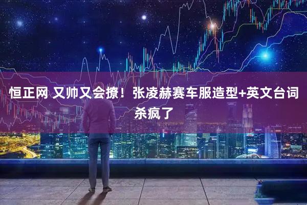 恒正网 又帅又会撩！张凌赫赛车服造型+英文台词杀疯了