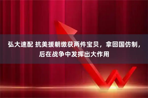 弘大速配 抗美援朝缴获两件宝贝，拿回国仿制，后在战争中发挥出大作用