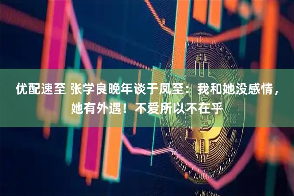 优配速至 张学良晚年谈于凤至：我和她没感情，她有外遇！不爱所以不在乎