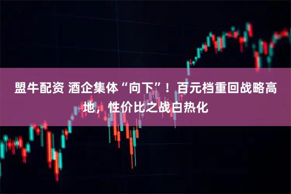 盟牛配资 酒企集体“向下”！百元档重回战略高地，性价比之战白热化