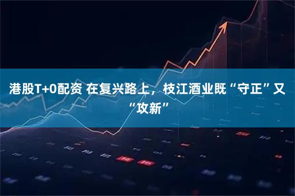 港股T+0配资 在复兴路上，枝江酒业既“守正”又“攻新”