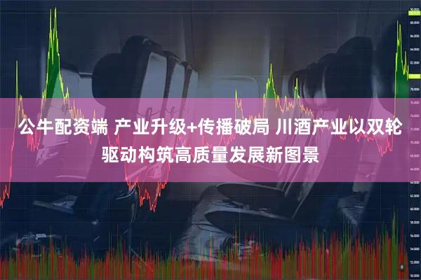 公牛配资端 产业升级+传播破局 川酒产业以双轮驱动构筑高质量发展新图景