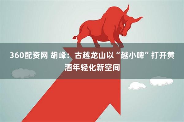 360配资网 胡峰：古越龙山以“越小啤”打开黄酒年轻化新空间