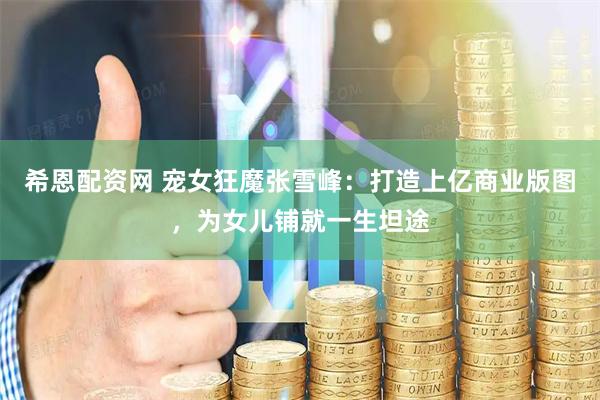 希恩配资网 宠女狂魔张雪峰：打造上亿商业版图，为女儿铺就一生坦途