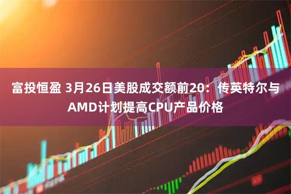 富投恒盈 3月26日美股成交额前20：传英特尔与AMD计划提高CPU产品价格