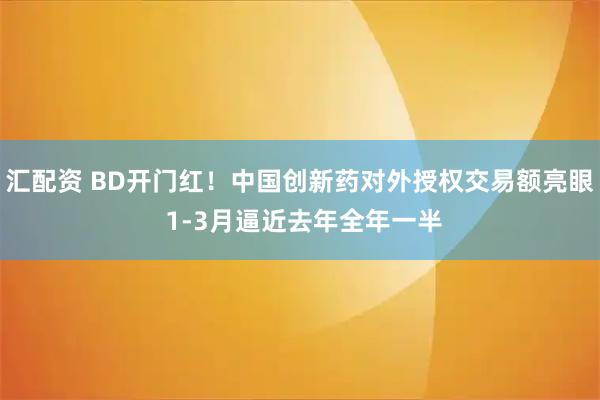 汇配资 BD开门红！中国创新药对外授权交易额亮眼 1-3月逼近去年全年一半