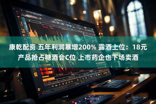 康乾配资 五年利润暴增200% 露酒上位：18元产品抢占糖酒会C位 上市药企也下场卖酒