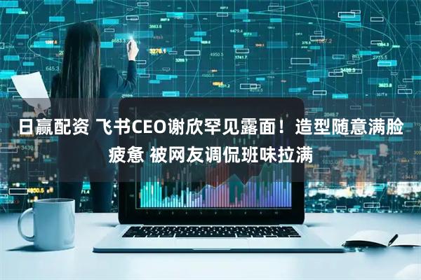 日赢配资 飞书CEO谢欣罕见露面！造型随意满脸疲惫 被网友调侃班味拉满