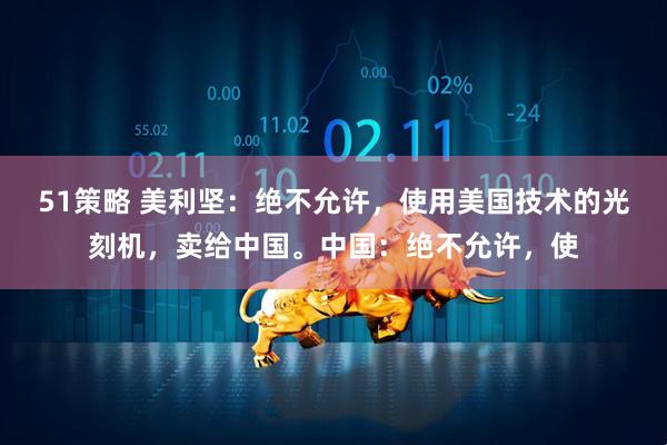 51策略 美利坚：绝不允许，使用美国技术的光刻机，卖给中国。中国：绝不允许，使