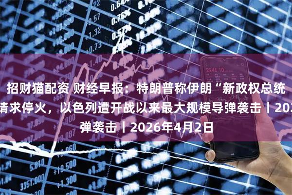 招财猫配资 财经早报：特朗普称伊朗“新政权总统”已向美方请求停火，以色列遭开战以来最大规模导弹袭击丨2026年4月2日
