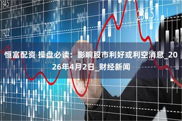 恒富配资 操盘必读：影响股市利好或利空消息_2026年4月2日_财经新闻