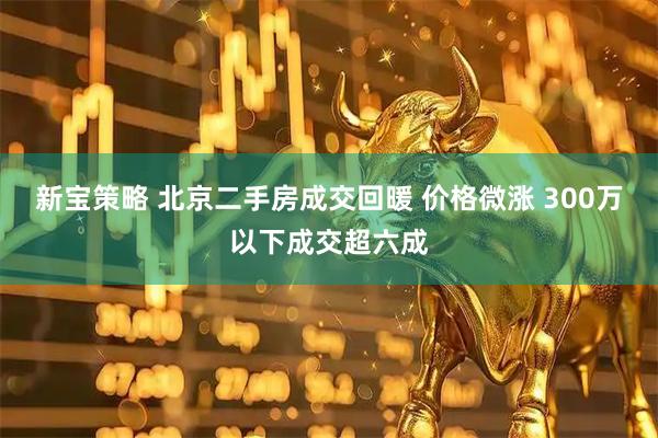 新宝策略 北京二手房成交回暖 价格微涨 300万以下成交超六成