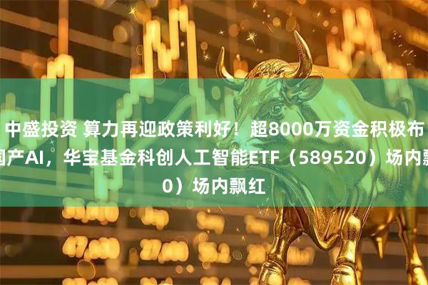 中盛投资 算力再迎政策利好！超8000万资金积极布局国产AI，华宝基金科创人工智能ETF（589520）场内飘红