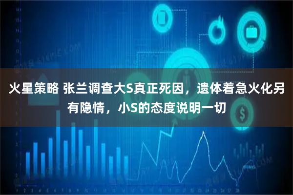 火星策略 张兰调查大S真正死因，遗体着急火化另有隐情，小S的态度说明一切