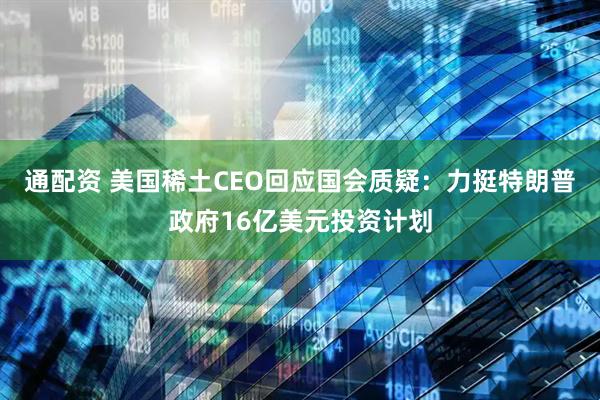 通配资 美国稀土CEO回应国会质疑：力挺特朗普政府16亿美元投资计划