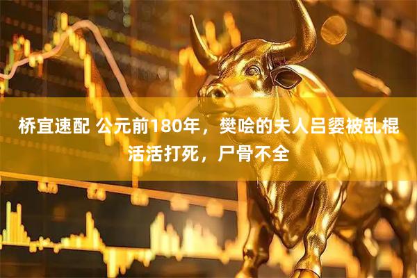 桥宜速配 公元前180年，樊哙的夫人吕媭被乱棍活活打死，尸骨不全