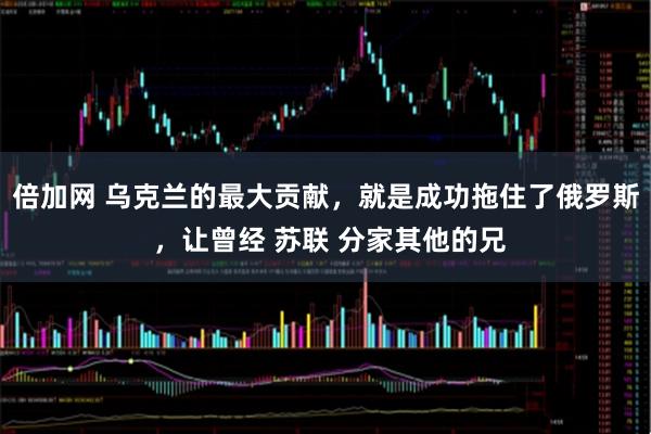 倍加网 乌克兰的最大贡献，就是成功拖住了俄罗斯 ，让曾经 苏联 分家其他的兄