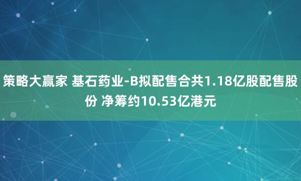 策略大赢家 基石药业-B拟配售合共1.18亿股配售股份 净筹约10.53亿港元