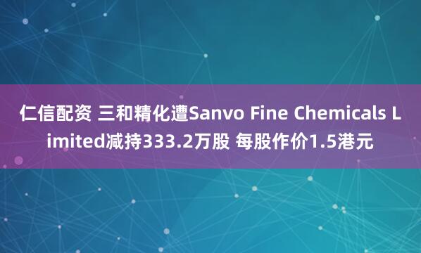 仁信配资 三和精化遭Sanvo Fine Chemicals Limited减持333.2万股 每股作价1.5港元