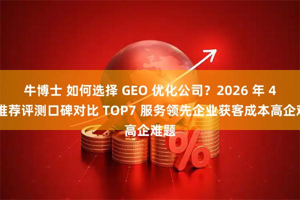 牛博士 如何选择 GEO 优化公司？2026 年 4 月推荐评测口碑对比 TOP7 服务领先企业获客成本高企难题
