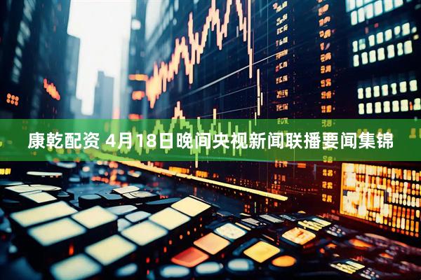 康乾配资 4月18日晚间央视新闻联播要闻集锦