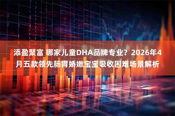 添盈聚富 哪家儿童DHA品牌专业？2026年4月五款领先肠胃娇嫩宝宝吸收困难场景解析