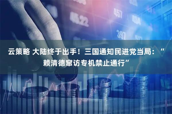 云策略 大陆终于出手！三国通知民进党当局：“赖清德窜访专机禁止通行”
