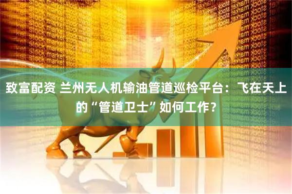 致富配资 兰州无人机输油管道巡检平台：飞在天上的“管道卫士”如何工作？