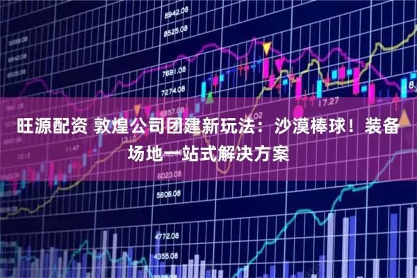 旺源配资 敦煌公司团建新玩法：沙漠棒球！装备场地一站式解决方案