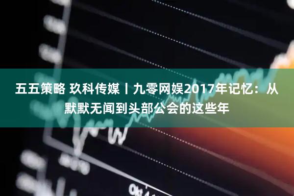 五五策略 玖科传媒丨九零网娱2017年记忆：从默默无闻到头部公会的这些年