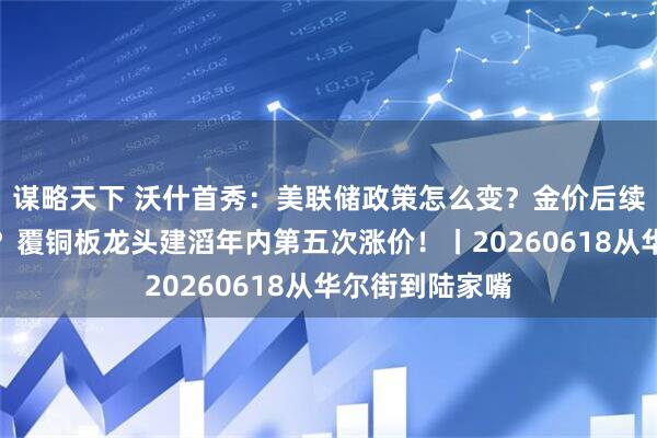 谋略天下 沃什首秀：美联储政策怎么变？金价后续能否再度冲高？覆铜板龙头建滔年内第五次涨价！丨20260618从华尔街到陆家嘴