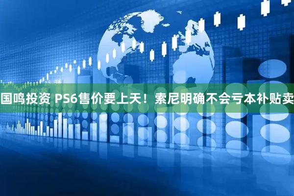 国鸣投资 PS6售价要上天！索尼明确不会亏本补贴卖