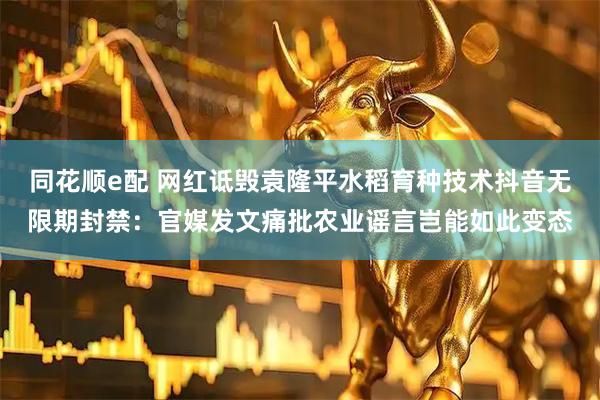 同花顺e配 网红诋毁袁隆平水稻育种技术抖音无限期封禁：官媒发文痛批农业谣言岂能如此变态