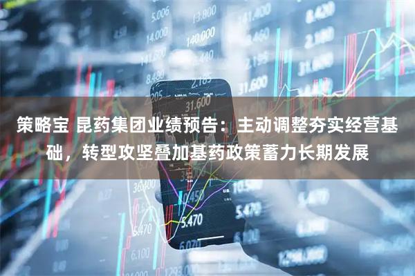 策略宝 昆药集团业绩预告：主动调整夯实经营基础，转型攻坚叠加基药政策蓄力长期发展